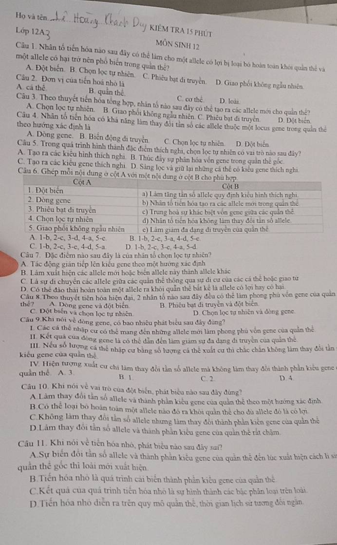 Họ và tên
Lớp 12A2
KIÊM TRA 15 phút
MÔN SINH 12
Câu 1. Nhân tổ tiến hóa nào sau đây có thể làm cho một allele có lợi bị loại bó hoàn toàn khỏi quân thể và
một allele có hại trở nên phổ biến trong quần thể?
A. Đột biến. B. Chọn lọc tự nhiên. C. Phiêu bạt di truyền. D. Giao phối không ngẫu nhiên.
Câu 2. Đơn vị của tiến hoá nhỏ là
A. cá thể B. quần thể C. cơ thể D. loài
Câu 3. Theo thuyết tiến hóa tổng hợp, nhân tổ nào sau đây có thể tạo ra các allele mới cho quân thể?
A. Chọn lọc tự nhiên. B. Giao phối không ngẫu nhiên. C. Phiêu bạt đi truyền. D. Đột biển
Cầu 4. Nhân tổ tiến hóa có khá năng làm thay đôi tân số các allele thuộc một locus gene trong quân thể
theo hướng xác định là
A. Dòng gene. B. Biến động di truyền. C. Chọn lọc tự nhiên. D. Đột biển
Câu 5. Trong quá trình hình thành đặc điểm thích nghị, chọn lọc tự nhiên có vai trò nào sau đây?
A. Tạo ra các kiêu hình thích nghi. B. Thúc đây sự phân hóa vôn gene trong quân thế gốc
C. Tạo ra các kiểu gene thích nghi. D. Sảng lọc và giữ lại những cá thể có kiểu gene thích nghi
Câầu 6. Ghép mỗi nội dung 
C. 1-b, 2-c, 3-c, 4-d, 5-a D. 1-b, 2-c, 3-e, 4-a, 5-d
Câu 7. Đặc điểm nào sau đây là của nhân tổ chọn lọc tự nhiên?
A. Tác động gián tiếp lên kiểu gene theo một hướng xác định
B. Lảm xuất hiện các allele mới hoặc biển allele này thành allele khác
C. Lả sự di chuyển các allele giữa các quần thể thông qua sự di cư của các cá thể hoặc giao từ
D. Có thể đảo thái hoàn toàn một allele ra khỏi quần thể bắt kể là allele có lợi hay có hại
Câu 8.Theo thuyết tiên hóa hiện đại, 2 nhân tổ nào sau đây đều có thể làm phong phú vốn gene của quân
thể? A. Dòng gene và đột biển B. Phiêu bạt di truyền và đột biển
C. Đột biển và chọn lọc tự nhiên D. Chọn lọc tự nhiên và dòng gene
Câu 9.Khi nói về đòng gene, có bao nhiêu phát biểu sau đây đùng?
L Các cá thể nhập cư có thể mang đến những allele mới làm phong phú vôn gene của quản thể
II. Kết quả của đồng gene là có thể dân đến làm giám sự đa dạng đi truyền của quân thể
III. Nếu số lượng cá thể nhập cư băng số lượng cá thể xuất cư thi chắc chân không làm thay đôi tần
kiểu gene của quần thể
IV. Hiện tượng xuất cư chi làm thay đổi tần số allele mà không làm thay đổi thành phần kiểu gene
quan thể. A. 3. D. 4
B. 1. C. 2.
Câu 10. Khi nói về vai trò của đột biển, phát biểu nào sau đây đùng?
A.Làm thay đôi tân số allele và thành phần kiểu gene của quân thể theo một hướng xác định
B.Có thể loại bỏ hoán toàn một allele nào đó ra khỏi quân thể cho dù allele đó là có lợi
C.Không làm thay đổi tần số allele nhưng làm thay đôi thành phần kiến gene của quần thể
D.Lâm thay đổi tần số allele và thành phần kiểu gene của quần thể rất chậm
Câu 11. Khi nói về tiền hóa nhó, phát biểu nào sau đây sa??
A.Sự biển đổi tần số allele và thành phần kiểu gene của quản thể đến lúc xuất hiện cách li sĩ
quần thể gốc thì loài mới xuất hiện
B.Tiến hóa nhỏ là quá trình cài biển thành phần kiểu gene của quần thể
C.Kết quả của quả trình tiến hóa nhỏ là sự hình thành các bậc phân loại trên loài.
D.Tiến hóa nhỏ diễn ra trên quy mô quần thể, thời gian lịch sử tương đối ngân.