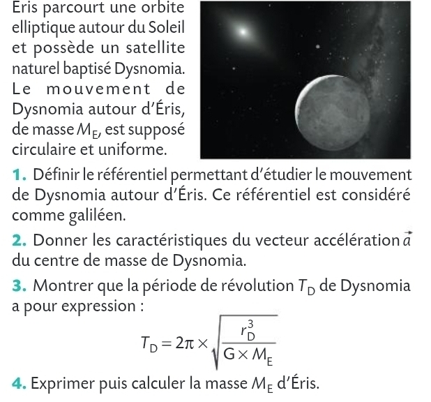 Eris parcourt une orbite 
elliptique autour du Soleil 
et possède un satellite 
naturel baptisé Dysnomia. 
Le mouvement de 
Dysnomia autour d'Éris, 
de masse M_E , est supposé 
circulaire et uniforme. 
1. Définir le référentiel permettant d'étudier le mouvement 
de Dysnomia autour d'Éris. Ce référentiel est considéré 
comme galiléen. 
2. Donner les caractéristiques du vecteur accélération à 
du centre de masse de Dysnomia. 
3. Montrer que la période de révolution T_D de Dysnomia 
a pour expression :
T_D=2π * sqrt (frac r_D)^3G* M_E
4. Exprimer puis calculer la masse M_E d'Éris.