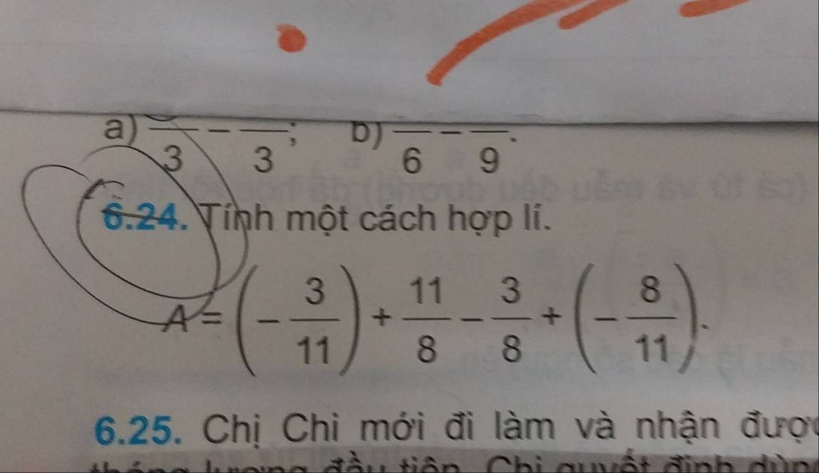 a) frac 3-frac 3
D) frac overline 6overline 9
6.24. Tính một cách hợp lí.
A=(- 3/11 )+ 11/8 - 3/8 +(- 8/11 ). 
6.25. Chị Chi mới đi làm và nhận được
tiên Chi quvất định dùn