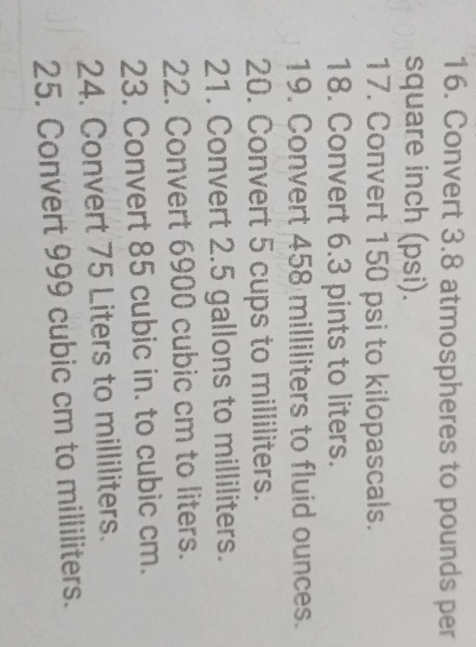 Convert 3.8 atmospheres to pounds per
square inch (psi). 
17. Convert 150 psi to kilopascals. 
18. Convert 6.3 pints to liters. 
19. Convert 458 milliliters to fluid ounces. 
20. Convert 5 cups to milliliters. 
21. Convert 2.5 gallons to milliliters. 
22. Convert 6900 cubic cm to liters. 
23. Convert 85 cubic in. to cubic cm. 
24. Convert 75 Liters to milliliters. 
25. Convert 999 cubic cm to milliliters.