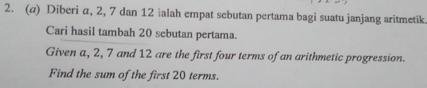 Diberi a, 2, 7 dan 12 ialah empat sebutan pertama bagi suatu janjang aritmetik 
Cari hasil tambah 20 sebutan pertama. 
Given a, 2, 7 and 12 are the first four terms of an arithmetic progression. 
Find the sum of the first 20 terms.