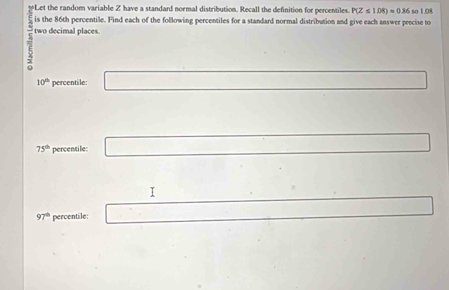 ≌Let the random variable Z have a standard normal distribution. Recall the definition for percentiles. P(Z≤ 1.08)approx 0.86 so 1.08
is the 86th percentile. Find each of the following percentiles for a standard normal distribution and give each answer precise to 
two decimal places.
10^(th) percentile: □ ∴ △ ADEsim △ CBD
75^(th) percentile: □ x_-1x 
x_1 □ 
97^(th) percentile: □ 
□ 