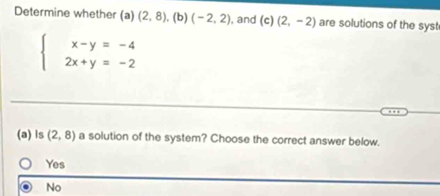 Determine whether (a) (2,8) , (b) (-2,2) , and (c) (2,-2) are solutions of the syst
beginarrayl x-y=-4 2x+y=-2endarray.
(a)ls (2,8) a solution of the system? Choose the correct answer below.
Yes
No