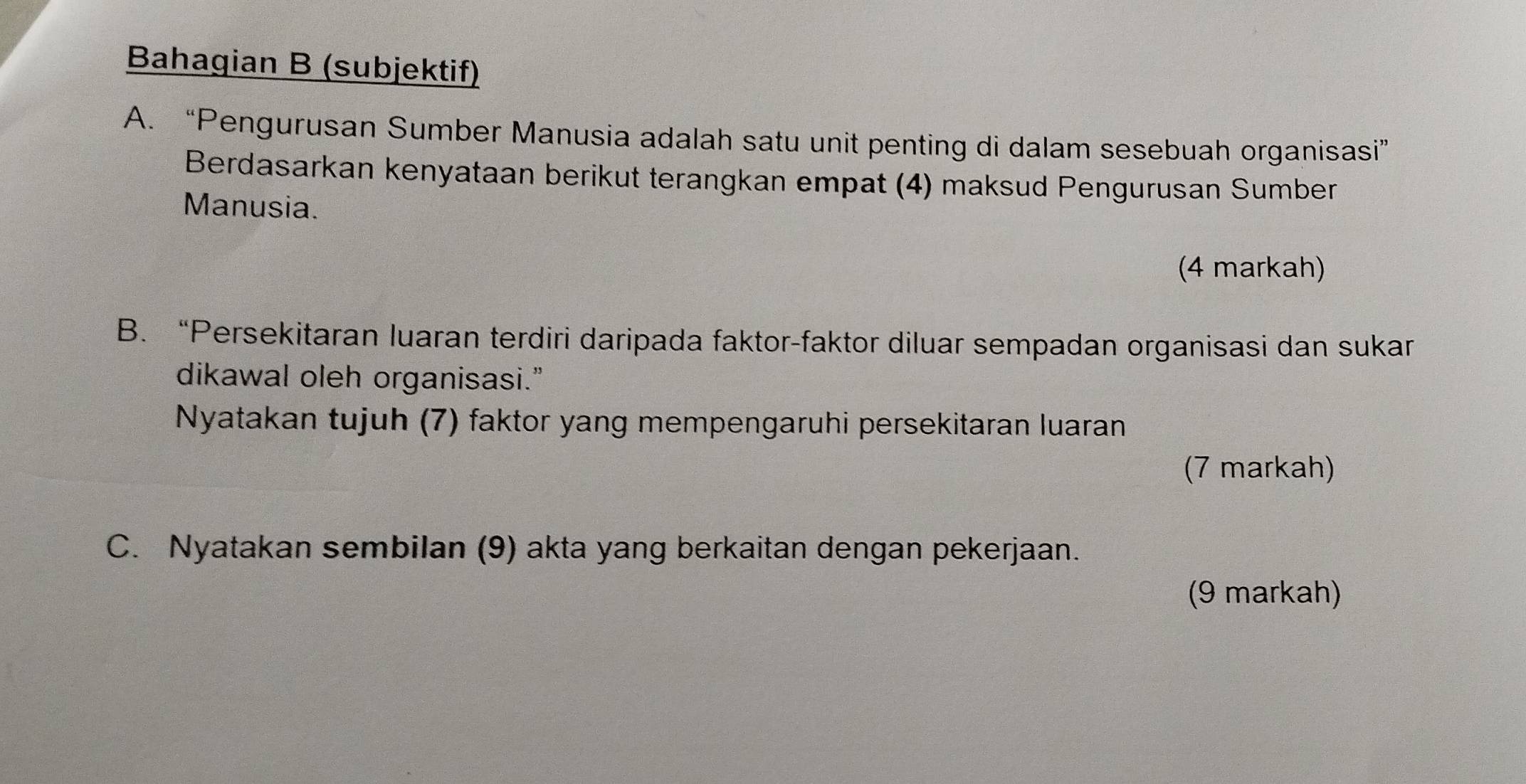 Bahagian B (subjektif) 
A. “Pengurusan Sumber Manusia adalah satu unit penting di dalam sesebuah organisasi” 
Berdasarkan kenyataan berikut terangkan empat (4) maksud Pengurusan Sumber 
Manusia. 
(4 markah) 
B. “Persekitaran luaran terdiri daripada faktor-faktor diluar sempadan organisasi dan sukar 
dikawal oleh organisasi.” 
Nyatakan tujuh (7) faktor yang mempengaruhi persekitaran luaran 
(7 markah) 
C. Nyatakan sembilan (9) akta yang berkaitan dengan pekerjaan. 
(9 markah)