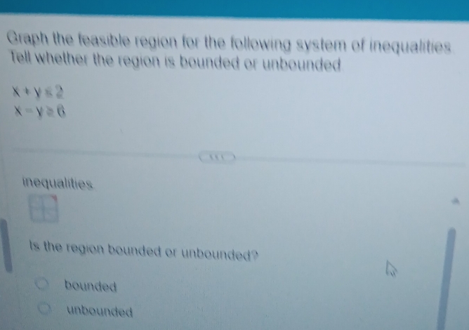 Graph the feasible region for the following system of inequalities
Tell whether the region is bounded or unbounded
x+y≤ 2
x-y≥ 6
` 
inequalitie
ls the region bounded or unbounded ?
bounded
unbounded