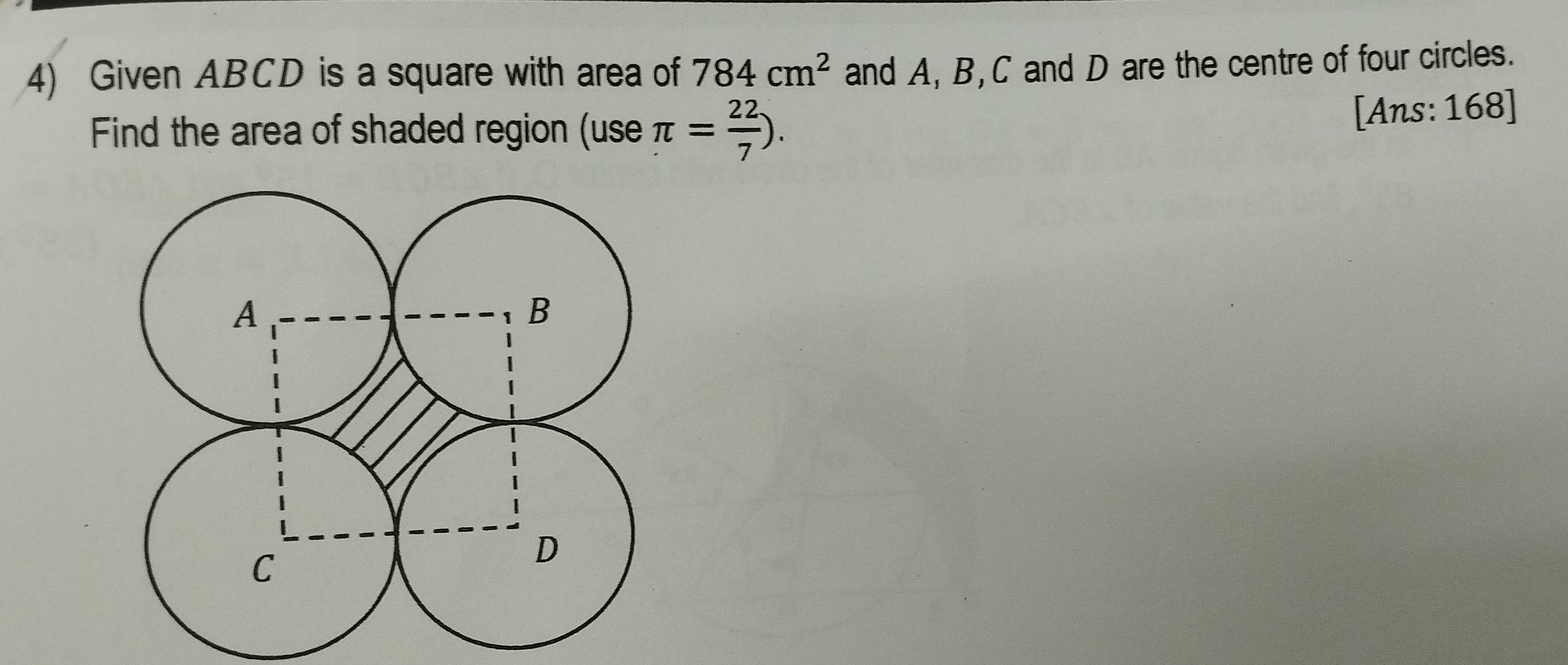 Given ABCD is a square with area of 784cm^2 and A, B, C and D are the centre of four circles. 
Find the area of shaded region (use π = 22/7 ). 
[Ans: 168]