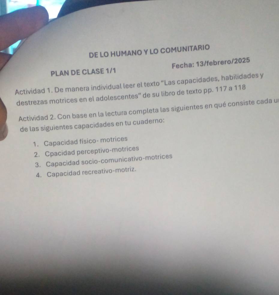 DE LO HUMANO Y LO COMUNITARIO 
PLAN DE CLASE 1/1 Fecha: 13/febrero/2025 
Actividad 1. De manera individual leer el texto “Las capacidades, habilidades y 
destrezas motrices en el adolescentes” de su libro de texto pp. 117 a 118
Actividad 2. Con base en la lectura completa las siguientes en qué consiste cada u 
de las siguientes capacidades en tu cuaderno: 
1. Capacidad físico- motrices 
2. Cpacidad perceptivo-motrices 
3. Capacidad socio-comunicativo-motrices 
4. Capacidad recreativo-motriz.