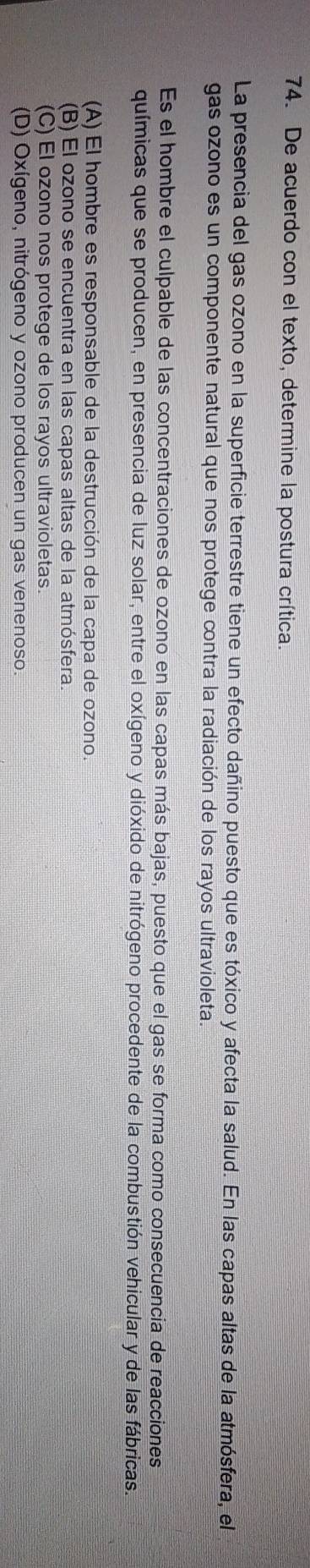 De acuerdo con el texto, determine la postura crítica.
La presencia del gas ozono en la superficie terrestre tiene un efecto dañino puesto que es tóxico y afecta la salud. En las capas altas de la atmósfera, el
gas ozono es un componente natural que nos protege contra la radiación de los rayos ultravioleta.
Es el hombre el culpable de las concentraciones de ozono en las capas más bajas, puesto que el gas se forma como consecuencia de reacciones
químicas que se producen, en presencia de luz solar, entre el oxígeno y dióxido de nitrógeno procedente de la combustión vehicular y de las fábricas.
(A) El hombre es responsable de la destrucción de la capa de ozono.
(B) El ozono se encuentra en las capas altas de la atmósfera.
(C) El ozono nos protege de los rayos ultravioletas
(D) Oxígeno, nitrógeno y ozono producen un gas venenoso.