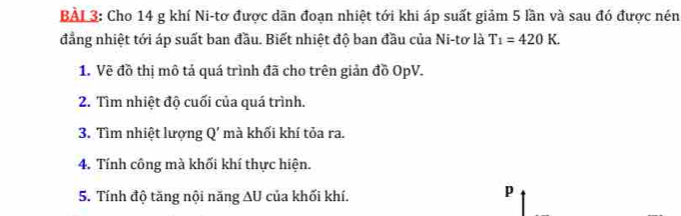 BÀL3: Cho 14 g khí Ni-tơ được dãn đoạn nhiệt tới khi áp suất giảm 5 lần và sau đó được nén 
đẳng nhiệt tới áp suất ban đầu. Biết nhiệt độ ban đầu của Ni-tơ là T_1=420K. 
1. Về đồ thị mô tả quá trình đã cho trên giản đồ OpV. 
2. Tìm nhiệt độ cuối của quá trình. 
3. Tìm nhiệt lượng Q' mà khối khí tỏa ra. 
4. Tính công mà khối khí thực hiện. 
5. Tính độ tăng nội năng ∆U của khối khí.
p