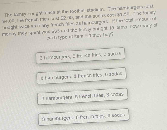 The family bought lunch at the football stadium. The hamburgers cost
$4.00, the french fries cost $2.00, and the sodas cost $1.50. The family
bought twice as many french fries as hamburgers. If the total amount of
money they spent was $33 and the family bought 15 items, how many of
each type of item did they buy?
3 hamburgers, 3 french fries, 3 sodas
6 hamburgers, 3 french fries, 6 sodas
6 hamburgers, 6 french fries, 3 sodas
3 hamburgers, 6 french fries, 6 sodas