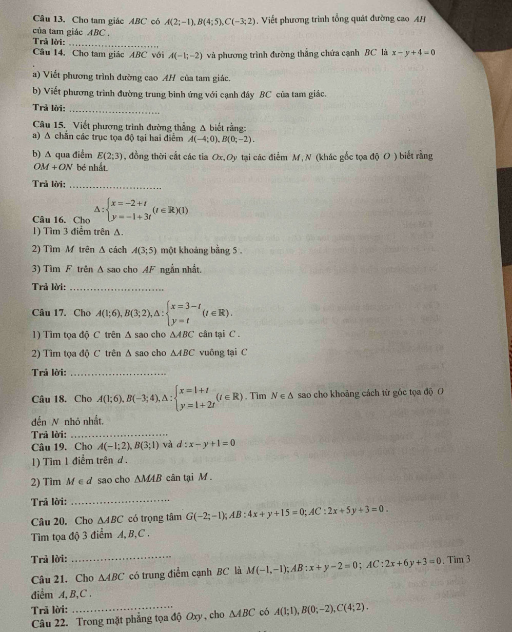 Cho tam giác ABC có A(2;-1),B(4;5),C(-3;2). Viết phương trình tổng quát đường cao AH
của tam giác ABC .
Trã lời:_
Câu 14. Cho tam giác ABC với A(-1;-2) và phương trình đường thẳng chứa cạnh BC là x-y+4=0
a) Viết phương trình đường cao AH của tam giác.
b) Viết phương trình đường trung bình ứng với cạnh đáy BC của tam giác.
Trả lời:_
Câu 15. Viết phương trình đường thẳng Δ biết rằng:
a) Δ chắn các trục tọa độ tại hai điểm A(-4;0),B(0;-2).
b) Δ qua điểm E(2;3) , đồng thời cắt các tia Ox,Oy tại các điểm M, N (khác gốc tọa độ O ) biết rằng
0 M+ON bé nhất.
Trả lời:_
Câu 16. Cho △ :beginarrayl x=-2+t y=-1+3tendarray. (t∈ R)(1)
1) Tìm 3 điểm trên Δ.
2) Tìm M trên Δ cách A(3;5) một khoảng bằng 5 .
3) Tìm F trên Δ sao cho AF ngắn nhất.
Trả lời:_
Câu 17. Cho A(1;6),B(3;2),△ :beginarrayl x=3-t y=tendarray. (t∈ R).
1) Tìm tọa độ C trên Δ sao cho △ ABC cân tại C .
2) Tìm tọa độ C trên Δ sao cho △ ABC vuông tại C
Trả lời:_
Câu 18. Cho A(1;6),B(-3;4),△ :beginarrayl x=1+t y=1+2tendarray. (t∈ R). Tìm N∈ △ sao cho khoảng cách từ góc tọa độ O
đến N nhỏ nhất.
Trả lời:_
Câu 19. Cho A(-1;2),B(3;1) và d:x-y+1=0
1) Tìm 1 điểm trên d .
2) Tìm M∈ d sao cho △ MAB cân tại M 
Trả lời:_
Câu 20. Cho △ ABC có trọng tâm G(-2;-1);AB:4x+y+15=0;AC:2x+5y+3=0.
Tìm tọa độ 3 điểm A, B,C .
_
Trả lời: . Tìm 3
Câu 21. Cho △ ABC có trung điểm cạnh BC là M(-1,-1);AB:x+y-2=0;AC:2x+6y+3=0
diểm A, B,C .
Trã lời:
Câu 22. Trong mặt phẳng tọa độ Oxy, cho △ ABC có A(1;1),B(0;-2),C(4;2).