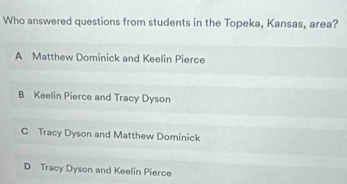 Who answered questions from students in the Topeka, Kansas, area?
A Matthew Dominick and Keelin Pierce
B Keelin Pierce and Tracy Dyson
C Tracy Dyson and Matthew Dominick
D Tracy Dyson and Keelin Pierce