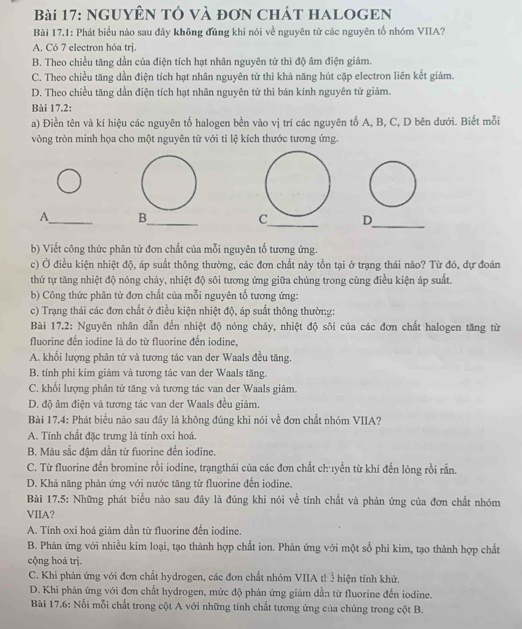 NGUYÊN Tổ và đơn ChÁT HALOGEN
Bài 17.1: Phát biểu nào sau đây không đúng khi nói về nguyên tử các nguyên tố nhóm VIIA?
A. Có 7 electron hóa trị.
B. Theo chiều tăng dần của điện tích hạt nhân nguyên tử thì độ âm điện giảm.
C. Theo chiều tăng dần điện tích hạt nhân nguyên tử thì khả năng hút cặp electron liên kết giảm.
D. Theo chiều tăng dần điện tích hạt nhân nguyên tử thì bán kính nguyên tử giảm.
Bài 17.2:
a) Điền tên và kí hiệu các nguyên tố halogen bền vào vị trí các nguyên tố A, B, C, D bên dưới. Biết mỗi
vòng tròn minh họa cho một nguyên tử với tỉ lệ kích thước tương ứng.
_
_
A
B
_
_D
b) Viết công thức phân tử đơn chất của mỗi nguyên tố tương ứng.
c) Ở điều kiện nhiệt độ, áp suất thông thường, các đơn chất này tồn tại ở trạng thái nào? Từ đó, dự đoán
thứ tự tăng nhiệt độ nóng chảy, nhiệt độ sôi tương ứng giữa chúng trong cùng điều kiện áp suất.
b) Công thức phân tử đơn chất của mỗi nguyên tố tương ứng:
c) Trạng thái các đơn chất ở điều kiện nhiệt độ, áp suất thông thường:
Bài 17.2: Nguyên nhân dẫn đến nhiệt độ nóng chảy, nhiệt độ sôi của các đơn chất halogen tăng từ
fluorine đến iodine là do từ fluorine đến iodine.
A. khối lượng phân tử và tương tác van der Waals đều tăng.
B. tính phi kim giảm và tương tác van der Waals tăng.
C. khối lượng phân tử tăng và tương tác van der Waals giảm.
D. độ âm điện và tương tác van der Waals đều giảm.
Bài 17.4: Phát biểu nào sau đây là không đúng khi nói về đơn chất nhóm VIIA?
A. Tính chất đặc trưng là tính oxi hoá.
B. Màu sắc đậm dần từ fuorine đến iodine.
C. Từ fluorine đến bromine rồi iodine, trạngthái của các đơn chất chuyền từ khí đến lỏng rồi rắn.
D. Khả năng phản ứng với nước tăng từ fluorine đến iodine.
Bài 17.5: Những phát biểu nào sau đây là đúng khi nói về tính chất và phản ứng của đơn chất nhóm
VIIA?
A. Tính oxi hoá giảm dần từ fluorine đến iodine.
B. Phản ứng với nhiều kim loại, tạo thành hợp chất ion. Phản ứng với một số phi kim, tạo thành hợp chất
cộng hoá trị.
C. Khi phản ứng với đơn chất hydrogen, các đơn chất nhóm VIIA th ổ hiện tính khử.
D. Khi phản ứng với đơn chất hydrogen, mức độ phản ứng giảm dần từ fluorine đến iodine.
Bài 17.6: Nối mỗi chất trong cột A với những tính chất tương ứng của chúng trong cột B.