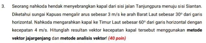 Seorang nahkoda hendak menyebrangkan kapal dari sisi jalan Tanjungpura menuju sisi Siantan. 
Diketahui sungai Kapuas mengalir arus sebesar 3 m/s ke arah Barat Laut sebesar 30° dari garis 
horizontal. Nahkoda mengarahkan kapal ke Timur Laut sebesar 60° dari garis horizontal dengan 
kecepatan 4 m/s. Hitunglah resultan vektor kecepatan kapal tersebut menggunakan metode 
vektor jajargenjang dan metode analisis vektor! (40 poin)