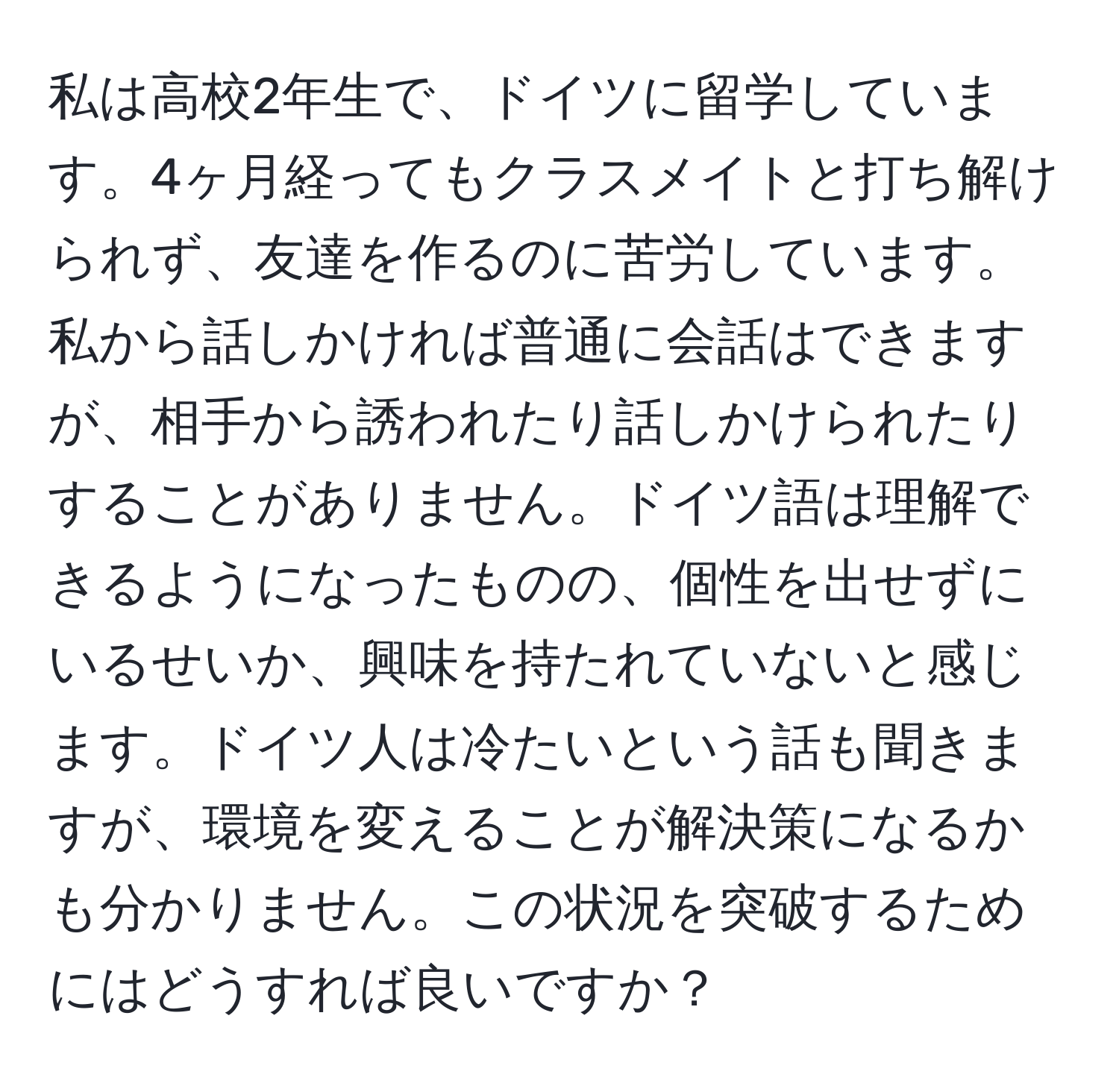 私は高校2年生で、ドイツに留学しています。4ヶ月経ってもクラスメイトと打ち解けられず、友達を作るのに苦労しています。私から話しかければ普通に会話はできますが、相手から誘われたり話しかけられたりすることがありません。ドイツ語は理解できるようになったものの、個性を出せずにいるせいか、興味を持たれていないと感じます。ドイツ人は冷たいという話も聞きますが、環境を変えることが解決策になるかも分かりません。この状況を突破するためにはどうすれば良いですか？