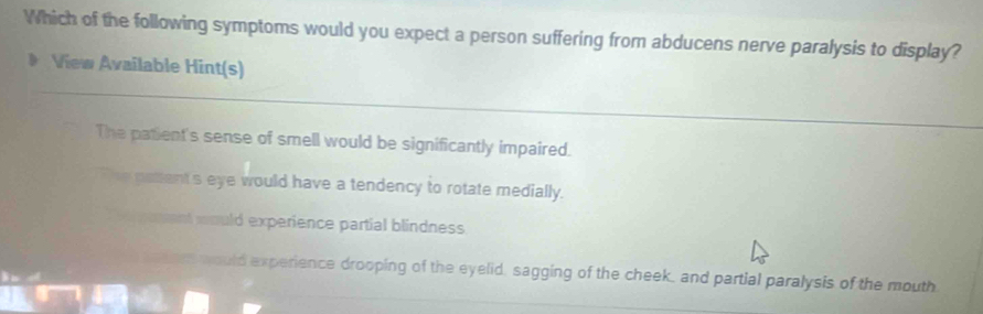 Which of the following symptoms would you expect a person suffering from abducens nerve paralysis to display?
View Available Hint(s)
The patient's sense of smell would be significantly impaired.
` he pattent's eye would have a tendency to rotate medially.
poment would experience partial blindness.
en would experience drooping of the eyelid, sagging of the cheek, and partial paralysis of the mouth