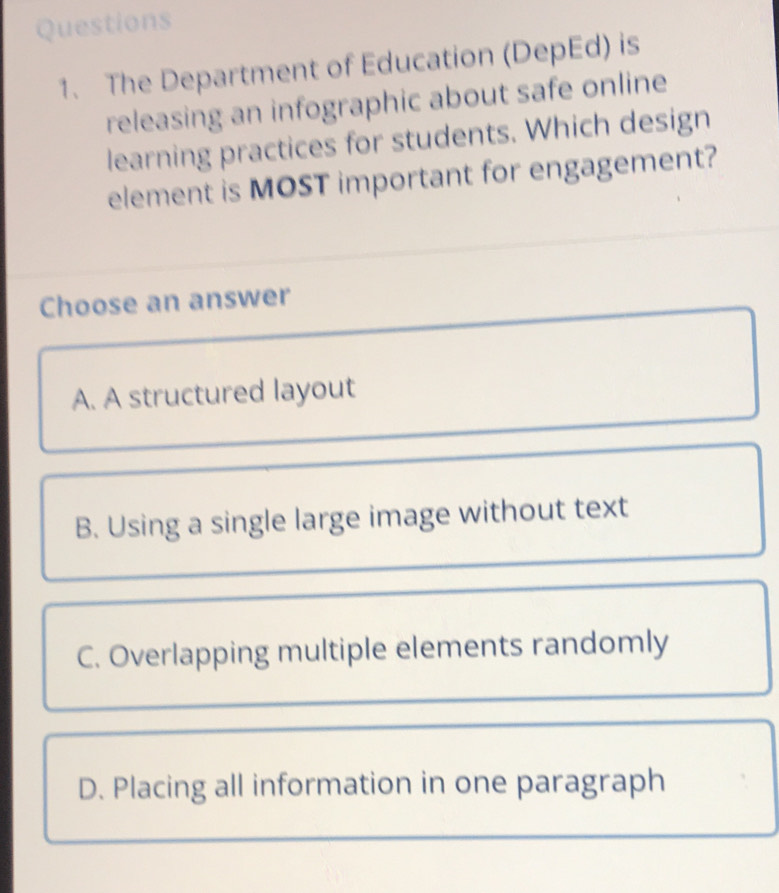 The Department of Education (DepEd) is
releasing an infographic about safe online
learning practices for students. Which design
element is MOST important for engagement?
Choose an answer
A. A structured layout
B. Using a single large image without text
C. Overlapping multiple elements randomly
D. Placing all information in one paragraph