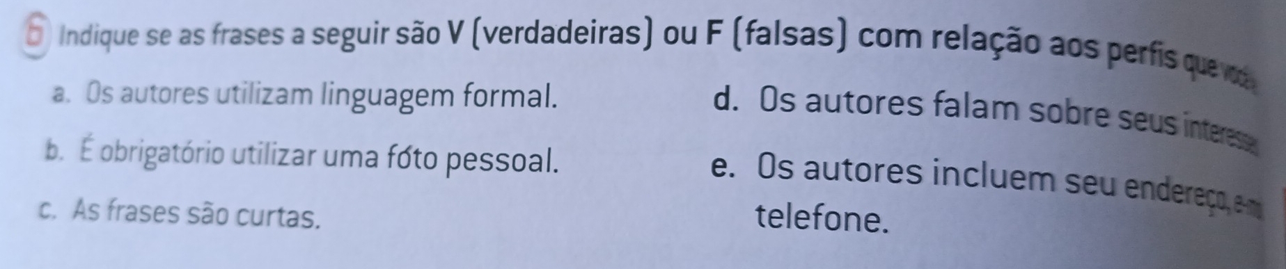 Indique se as frases a seguir são V (verdadeiras) ou F (falsas) com relação aos perfis que va
a. Os autores utilizam linguagem formal.
d. Os autores falam sobre seus interese
b É obrigatório utilizar uma fóto pessoal.
e. Os autores incluem seu endereço, e m
c. As frases são curtas. telefone.