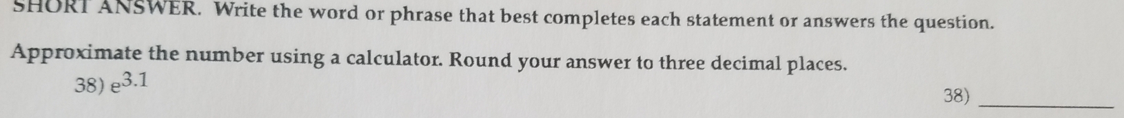 SHORT ANSWER. Write the word or phrase that best completes each statement or answers the question. 
Approximate the number using a calculator. Round your answer to three decimal places. 
38) e^(3.1)
38)_