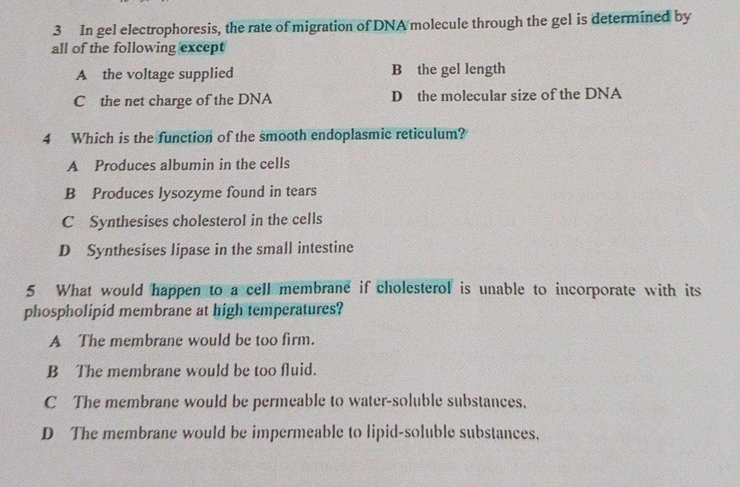 In gel electrophoresis, the rate of migration of DNA molecule through the gel is determined by
all of the following except
A the voltage supplied B the gel length
C the net charge of the DNA D the molecular size of the DNA
4 Which is the function of the smooth endoplasmic reticulum?
A Produces albumin in the cells
B Produces lysozyme found in tears
C Synthesises cholesterol in the cells
D Synthesises lipase in the small intestine
5 What would happen to a cell membrane if cholesterol is unable to incorporate with its
phospholipid membrane at high temperatures?
A The membrane would be too firm.
B The membrane would be too fluid.
C The membrane would be permeable to water-soluble substances,
D The membrane would be impermeable to lipid-soluble substances,