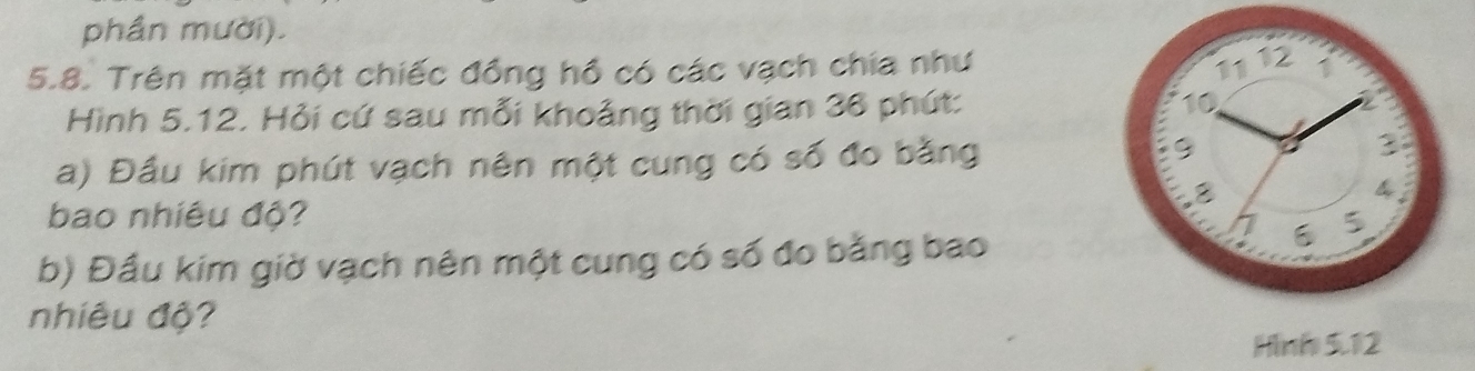 phần mười). 
5.8. Trên mặt một chiếc đồng hồ có các vạch chia như
1112
Hình 5.12. Hỏi cứ sau mỗi khoảng thời gian 36 phút: 10
a) Đầu kim phút vạch nên một cung có số đo bằng 9 3
8
4
bao nhiêu độ? 5. 
b) Đầu kim giờ vạch nên một cung có số đo bằng bao 
nhiêu độ? 
Hình 5.12