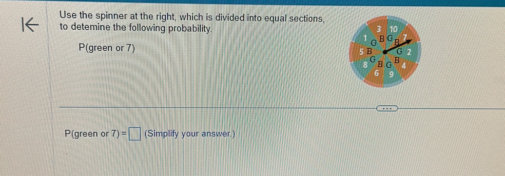 Use the spinner at the right, which is divided into equal sections, 
to detemine the following probability.
P(green or 7)
P(green or 7)=□ (Simplify your answer.)