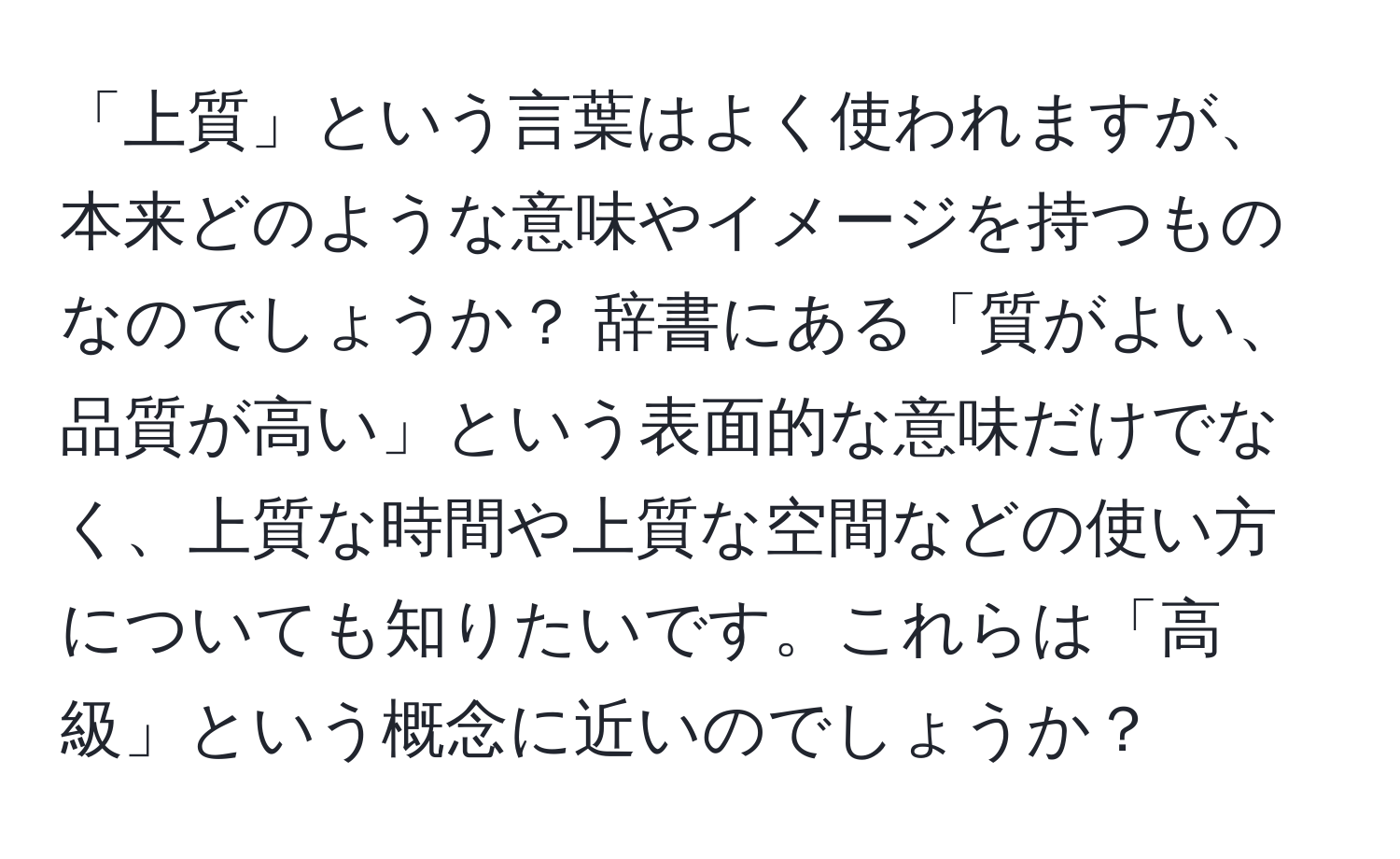 「上質」という言葉はよく使われますが、本来どのような意味やイメージを持つものなのでしょうか？ 辞書にある「質がよい、品質が高い」という表面的な意味だけでなく、上質な時間や上質な空間などの使い方についても知りたいです。これらは「高級」という概念に近いのでしょうか？