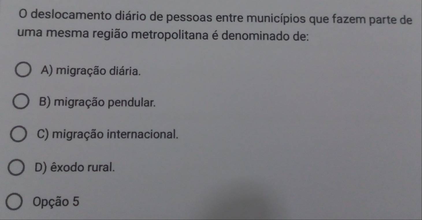 deslocamento diário de pessoas entre municípios que fazem parte de
uma mesma região metropolitana é denominado de:
A) migração diária.
B) migração pendular.
C) migração internacional.
D) êxodo rural.
Opção 5