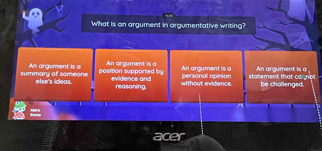 What is an argument in argumentative writing?
An argument is a An argument is a
summary of someone position supported by An argument is a An argument is a 
evidence and personal opinion statement that ca not 
else's ideas. without evidence. be challenged.
reasoning.
Akira
Stone
acer