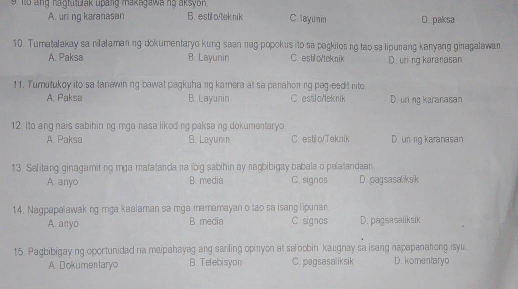 ito ang nagtutulak upang makagawa ng aksyon.
A. uri ng karanasan B. estilo/teknik C. layunin D. paksa
10. Tumatalakay sa nilalaman ng dokumentaryo kung saan nag popokus ito sa pagkilos ng tao sa lipunang kanyang ginagalawan.
A. Paksa B. Layunin C. estilo/teknik D. uri ng karanasan
11. Tumutukoy ito sa tanawin ng bawat pagkuha ng kamera at sa panahon ng pag-eedit nito.
A. Paksa B. Layunin C. estil o/teknik D. uri ng karanasan
12. Ito ang nais sabihin ng mga nasa likod ng paksa ng dokumentaryo.
A. Paksa B. Layunin C. estilo/Teknik D. uri ng karanasan
13. Salitang ginagamit ng mga matatanda na ibig sabihin ay nagbibigay babala o palatandaan.
A. anyo B. media C. signos D. pagsasaliksik
14. Nagpapalawak ng mga kaalaman sa mga mamamayan o tao sa isang lipunan.
A. anyo B. media C. signos D. pagsasaliksik
15. Pagbibigay ng oportunidad na maipahayag ang sariling opinyon at saloobin kaugnay sa isang napapanahong isyu.
A. Dokumentaryo B. Telebisyon C. pagsasaliksik D. komentaryo