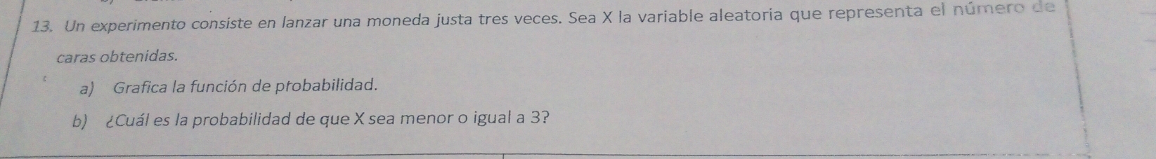 Un experimento consiste en lanzar una moneda justa tres veces. Sea X la variable aleatoria que representa el número de 
caras obtenidas. 
a) Grafica la función de probabilidad. 
b) ¿Cuál es la probabilidad de que X sea menor o igual a 3?