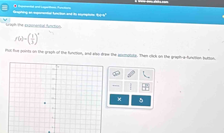 www-awu.aleks.com 
Exponential and Logarithmic Functions 
Graphing an exponential function and its asymptote: f(x)=b^x
Graph the exponential function.
f(x)=( 1/3 )^x
Plot five points on the graph of the function, and also draw the asymptote. Then click on the graph-a-function button. 
---.
x