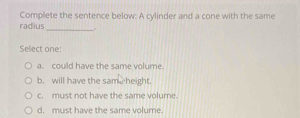 Complete the sentence below: A cylinder and a cone with the same
radius _.
Select one:
a. could have the same volume.
b. will have the sam height.
c. must not have the same volume.
d. must have the same volume.