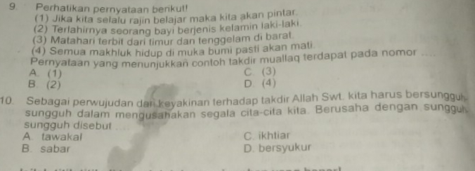 Perhatikan pernyataan benkul!
(1) Jika kita selalu rajin belajar maka kita akan pintar
(2) Terlahirnya seorang bayi berjenis kelamin laki-laki
(3) Matahari terbit dari timur dan tenggelam di barat
(4) Semua makhluk hidup di muka bumi pasti akan mati
Pernyataan yang menunjukkan contoh takdir muallaq terdapat pada nomor , . .
A. (1) C. (3)
B. (2) D. (4)
10. Sebagai perwujudan dar keyakinan terhadap takdir Allah Swt. kita harus bersunggul
sungguh dalam mengusahakan segala cita-cita kita. Berusaha dengan sunggul
sungguh disebut ....
A. tawakal C. ikhtiar
B. sabar D. bersyukur