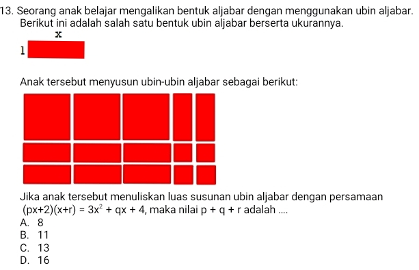 Seorang anak belajar mengalikan bentuk aljabar dengan menggunakan ubin aljabar.
Berikut ini adalah salah satu bentuk ubin aljabar berserta ukurannya.
Anak tersebut menyusun ubin-ubin aljabar sebagai berikut:
Jika anak tersebut menuliskan luas susunan ubin aljabar dengan persamaan
(px+2)(x+r)=3x^2+qx+4 , maka nilai p+q+r adalah ....
A. 8
B. 11
C. 13
D. 16