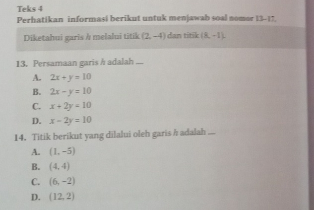 Teks 4
Perhatikan informasi berikut untuk menjawab soal nomor 13-17.
Diketahui garis h melalui titik (2,-4) dan titik (8,-1). 
13. Persamaan garis h adalah ....
A. 2x+y=10
B. 2x-y=10
C. x+2y=10
D. x-2y=10
14. Titik berikut yang dilalui oleh garis h adalah ....
A. (1,-5)
B. (4,4)
C. (6,-2)
D. (12,2)