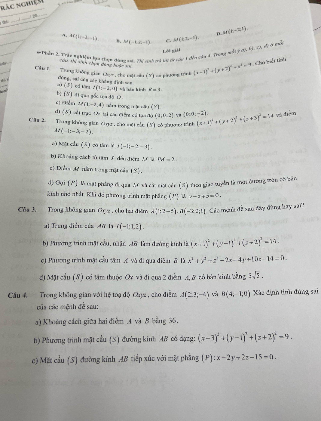 rác nghiệm
7 thi: _J _/ 20_
D. M(1;-2;1).
A. M(1;-2;-1). B. M(-1;2;-1). C M(1;2;-1).
Lời giải
* Phần 2. Trắc nghiệm lựa chọn đúng sai. Thí sinh trả lời từ câu 1 đến câu 4. Trong mỗ. (hat ya),b),c), ), d) ở mỗi
câu, thi sinh chọn đúng hoặc sai.
nh Câu 1. Trong không gian vz, cho mặt cầu (S) có phương trình
Ox
(x-1)^2+(y+2)^2+z^2=9 , Cho biết tinh
thí s
đúng, sai của các khẳng định sau.
a) (S) có tâm I(1;-2;0) và bán kính R=3.
hiró
b) (S) đi qua gốc tọa độ O.
c) Điểm M(1;-2;4) nằm trong mặt cầu (S).
d) (S) cắt trục Oz tại các điểm có tọa độ (0;0;2) và (0;0;-2).
Câu 2. Trong không gian Oxyz , cho mặt cầu (S) có phương trình (x+1)^2+(y+2)^2+(z+3)^2=14 và điểm
M(-1;-3;-2).
a) Mặt cầu (S) có tâm là I(-1;-2;-3).
b) Khoảng cách từ tâm / đến điểm M là IM=2.
c) Điểm M nằm trong mặt cầu (S).
d) Gọi (P) là mặt phẳng đi qua M và cắt mặt cầu (S) theo giao tuyến là một đường tròn có bán
kính nhỏ nhất. Khi đó phương trình mặt phẳng (P) là y-z+5=0.
Câu 3. Trong không gian Oxyz , cho hai điểm A(1;2-5),B(-3;0;1). Các mệnh đề sau đây đúng hay sai?
a) Trung điểm của AB là I(-1;1;2).
b) Phương trình mặt cầu, nhận AB làm đường kính là (x+1)^2+(y-1)^2+(z+2)^2=14.
c) Phương trình mặt cầu tâm A và đi qua điểm B là x^2+y^2+z^2-2x-4y+10z-14=0.
d) Mặt cầu (S) có tâm thuộc Ox và đi qua 2 điểm A, B có bán kính bằng 5sqrt(5).
Câu 4. Trong không gian với hệ toạ độ Oxyz , cho điểm A(2;3;-4) và B(4;-1;0) Xác định tính đúng sai
của các mệnh đề sau:
a) Khoảng cách giữa hai điểm A và B bằng 36.
b) Phương trình mặt cầu (S) đường kính AB có dạng: (x-3)^2+(y-1)^2+(z+2)^2=9.
c) Mặt cầu (S) đường kính AB tiếp xúc với mặt phẳng (P): x-2y+2z-15=0.