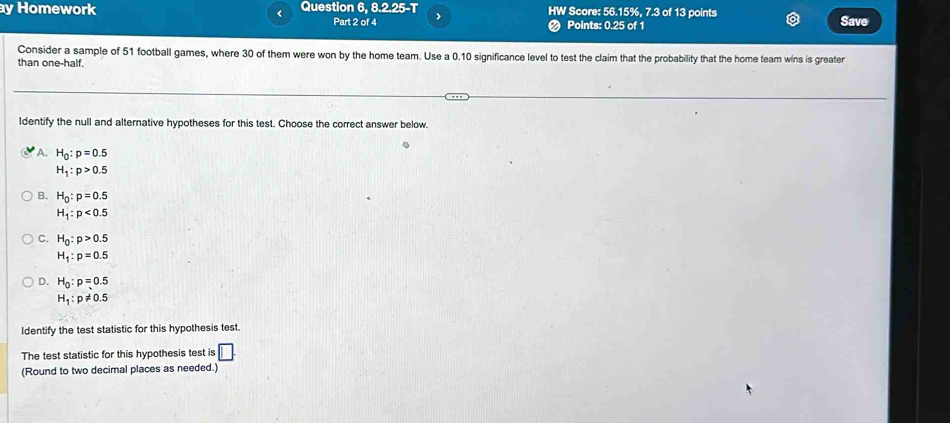 Homework Question 6, 8.2.25-T HW Score: 56.15%, 7.3 of 13 points
< Part 2 of 4 > Points: 0.25 of 1 Save
Consider a sample of 51 football games, where 30 of them were won by the home team. Use a 0.10 significance level to test the claim that the probability that the home team wins is greater
than one-half.
Identify the null and alternative hypotheses for this test. Choose the correct answer below.
A. H_0:p=0.5
H_1:p>0.5
B. H_0:p=0.5
H_1:p<0.5
C. H_0:p>0.5
H_1:p=0.5
D. H_0:p=0.5
H_1:p!= 0.5
Identify the test statistic for this hypothesis test.
The test statistic for this hypothesis test is □ . 
(Round to two decimal places as needed.)