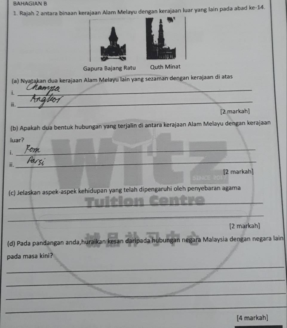 BAHAGIAN B 
1. Rajah 2 antara binaan kerajaan Alam Melayu dengan kerajaan luar yang lain pada abad ke -14. 
(a) Nyatakan dua kerajaan Alam Melayu lain yang sezaman dengan kerajaan di atas 
i. 
_ 
ii. 
_ 
[2 markah] 
(b) Apakah dua bentuk hubungan yang terjalin di antara kerajaan Alam Melayu dengan kerajaan 
luar? 
i. 
_ 
ii. 
_ 
[2 markah] 
(c) Jelaskan aspek-aspek kehidupan yang telah dipengaruhi oleh penyebaran agama 
_ 
_ 
[2 markah] 
(d) Pada pandangan anda,huraikan kesan daripada hubungan negara Malaysia dengan negara lain 
pada masa kini? 
_ 
_ 
_ 
_ 
[4 markah]