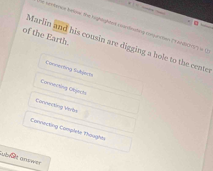 he sentence below, the highlighted coordinating conjunction (''FANBOYS'') is 
Nollngini
of the Earth.
Marlin and his cousin are digging a hole to the cente
Connecting Subjects
Connecting Objects
Connecting Verbs
Connecting Complete Thoughts
ubi it answer