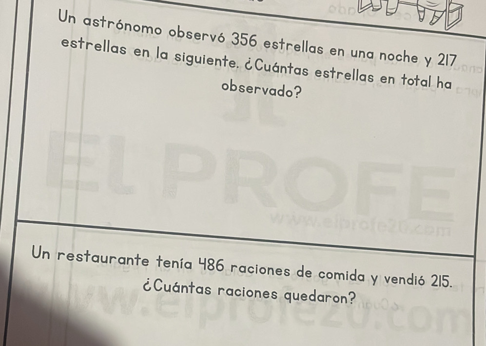 Un astrónomo observó 356 estrellas en una noche y 217
estrellas en la siguiente. ¿Cuántas estrellas en total ha 
observado? 
Un restaurante tenía 486 raciones de comida y vendió 215. 
¿Cuántas raciones quedaron?