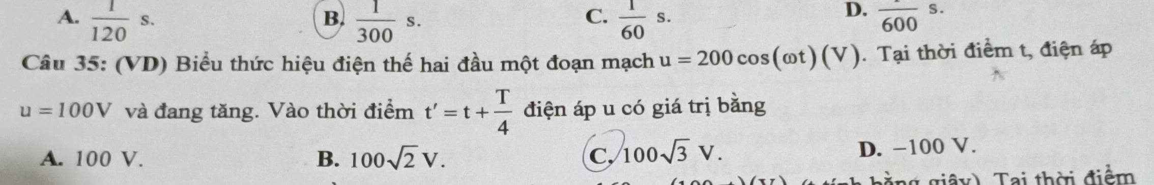 A.  1/120 s.  1/300 s.  1/60 s. frac 600s. 
B.
C.
D.
Câu 35: (VD) Biểu thức hiệu điện thế hai đầu một đoạn mạch u=200cos (omega t)(V). Tại thời điểm t, điện áp
u=100V và đang tăng. Vào thời điểm t'=t+ T/4  điện áp u có giá trị bằng
A. 100 V. B. 100sqrt(2)V. C, 100sqrt(3)V.
D. −100 V.
* g y T ai thời điểm