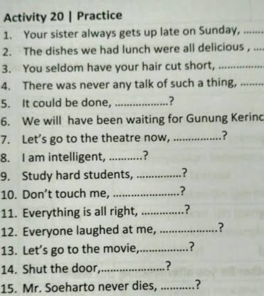 Activity 20 | Practice 
1. Your sister always gets up late on Sunday, ....... 
2. The dishes we had lunch were all delicious , .... 
3. You seldom have your hair cut short, ............... 
4. There was never any talk of such a thing, ........ 
5. It could be done, ................ ? 
6. We will have been waiting for Gunung Kerinc 
7. Let’s go to the theatre now, ............ ? 
8. I am intelligent, ...........? 
9. Study hard students, ? 
10. Don’t touch me, ..................... ? 
11. Everything is all right, ...............? 
12. Everyone laughed at me, ….......... ? 
13. Let’s go to the movie,.................. ? 
14. Shut the door,_ ? 
15. Mr. Soeharto never dies, ...........?