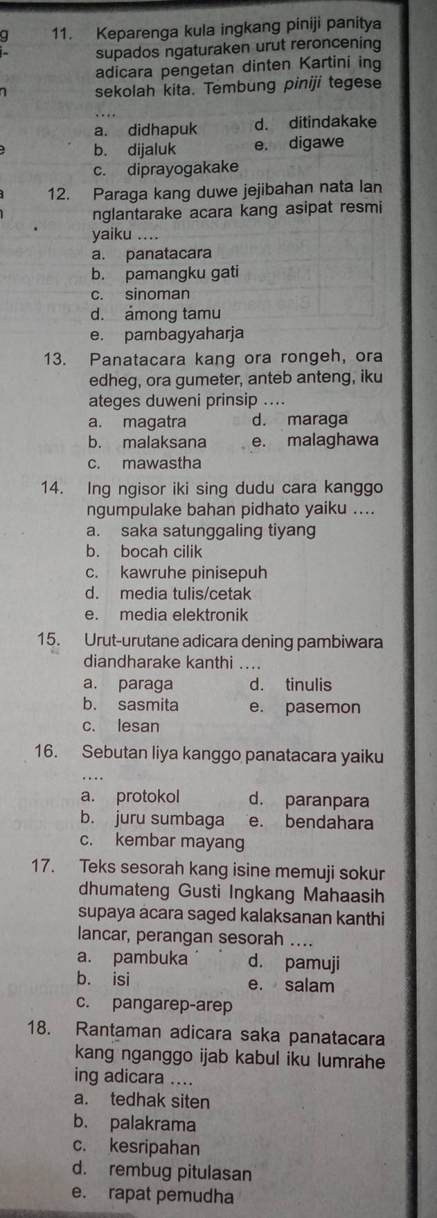 a 11. Keparenga kula ingkang piniji panitya
supados ngaturaken urut reroncening
adicara pengetan dinten Kartini ing
sekolah kita. Tembung piniji tegese
a. didhapuk d. ditindakake
b. dijaluk e. digawe
c. diprayogakake
12. Paraga kang duwe jejibahan nata lan
nglantarake acara kang asipat resmi
yaiku .
a. panatacara
b. pamangku gati
c. sinoman
d. among tamu
e. pambagyaharja
13. Panatacara kang ora rongeh, ora
edheg, ora gumeter, anteb anteng, iku
ateges duweni prinsip ....
a. magatra d. maraga
b. malaksana e. malaghawa
c. mawastha
14. Ing ngisor iki sing dudu cara kanggo
ngumpulake bahan pidhato yaiku ....
a. saka satunggaling tiyang
b. bocah cilik
c. kawruhe pinisepuh
d. media tulis/cetak
e. media elektronik
15. Urut-urutane adicara dening pambiwara
diandharake kanthi_
a. paraga d. tinulis
b. sasmita e. pasemon
c. lesan
16. Sebutan liya kanggo panatacara yaiku
a. protokol d. paranpara
b. juru sumbaga e. bendahara
c. kembar mayang
17. Teks sesorah kang isine memuji sokur
dhumateng Gusti Ingkang Mahaasih
supaya acara saged kalaksanan kanthi
lancar, perangan sesorah ....
a. pambuka d. pamuji
b. isi e. salam
c. pangarep-arep
18. Rantaman adicara saka panatacara
kang nganggo ijab kabul iku lumrähe
ing adicara ....
a. tedhak siten
b. palakrama
c. kesripahan
d. rembug pitulasan
e. rapat pemudha