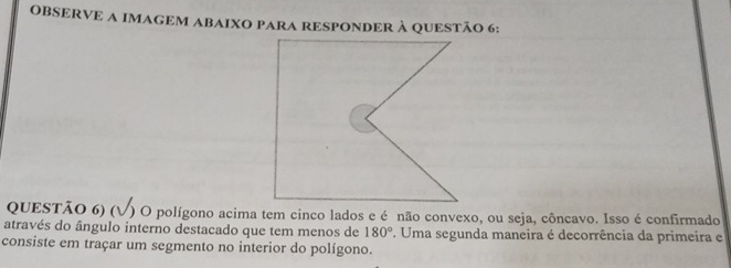 OBSERVE A IMAGEM ABAIXO PARA RESPONDER À QUESTÃO 6: 
QUESTÃO 6) (V) O polígono acima tem cinco lados e é não convexo, ou seja, côncavo. Isso é confirmado 
através do ângulo interno destacado que tem menos de 180°. Uma segunda maneira é decorrência da primeira e 
consiste em traçar um segmento no interior do polígono.