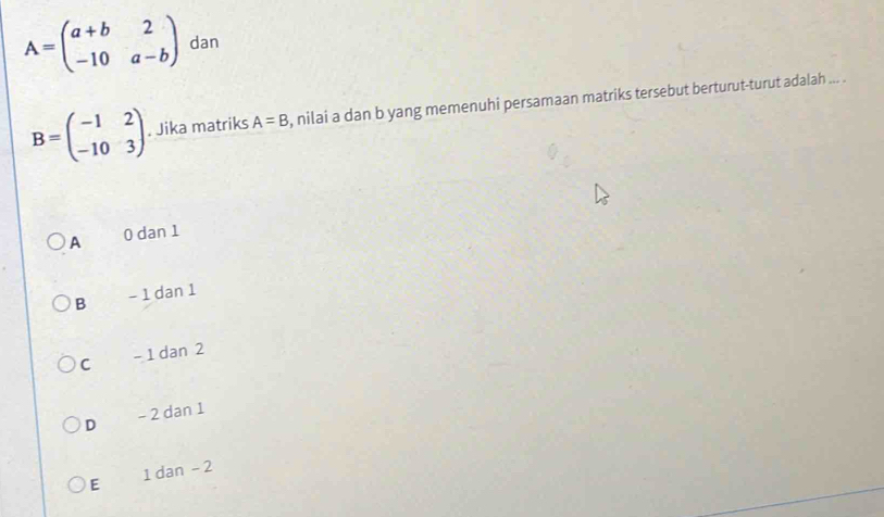 A=beginpmatrix a+b&2 -10&a-bendpmatrix dan
B=beginpmatrix -1&2 -10&3endpmatrix. Jika matriks A=B , nilai a dan b yang memenuhi persamaan matriks tersebut berturut-turut adalah ... .
A 0 dan 1
B - 1 dan 1
C - 1 dan 2
D - 2 dan 1
E 1 dan - 2