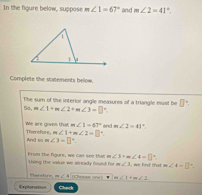 In the figure below, suppose m∠ 1=67° and m∠ 2=41°. 
Complete the statements below. 
The sum of the interior angle measures of a triangle must be □°. 
So, m∠ 1+m∠ 2+m∠ 3=□°. 
We are given that m∠ 1=67° and m∠ 2=41°. 
Therefore, m∠ 1+m∠ 2=□°. 
And so m∠ 3=□°. 
From the figure, we can see that m∠ 3+m∠ 4=□°. 
Using the value we already found for m∠ 3 , we find that m∠ 4=□°. 
Therefore, m∠ 4 (Choose one) m∠ 1+m∠ 2. 
Explanation Check