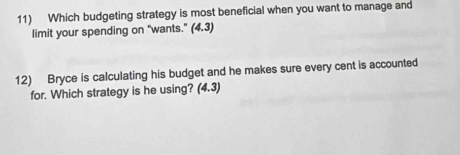 Which budgeting strategy is most beneficial when you want to manage and 
limit your spending on “wants.” (4.3) 
12) Bryce is calculating his budget and he makes sure every cent is accounted 
for. Which strategy is he using? (4.3)