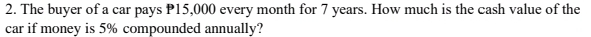 The buyer of a car pays P15,000 every month for 7 years. How much is the cash value of the 
car if money is 5% compounded annually?