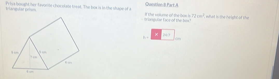 Priya bought her favorite chocolate treat. The box is in the shape of a 
triangular prism. If the volume of the box is 72cm^2 , what is the height of the 
triangular face of the box? 
×
h- 24/7
cm